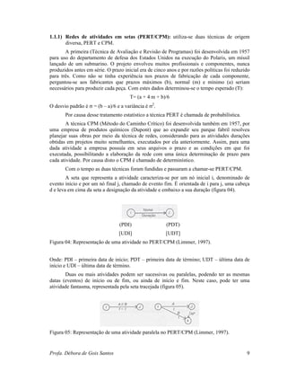 Profa. Débora de Gois Santos 9
1.1.1) Redes de atividades em setas (PERT/CPM): utiliza-se duas técnicas de origem
diversa, PERT e CPM.
A primeira (Técnica de Avaliação e Revisão de Programas) foi desenvolvida em 1957
para uso do departamento de defesa dos Estados Unidos na execução do Polaris, um míssil
lançado de um submarino. O projeto envolveu muitos profissionais e componentes, nunca
produzidos antes em série. O prazo inicial era de cinco anos e por razões políticas foi reduzido
para três. Como não se tinha experiência nos prazos de fabricação de cada componente,
perguntou-se aos fabricantes que prazos máximos (b), normal (m) e mínimo (a) seriam
necessários para produzir cada peça. Com estes dados determinou-se o tempo esperado (T):
T= (a + 4 m + b)/6
O desvio padrão é σ = (b – a)/6 e a variância é σ2
.
Por causa desse tratamento estatístico a técnica PERT é chamada de probabilística.
A técnica CPM (Método do Caminho Crítico) foi desenvolvida também em 1957, por
uma empresa de produtos químicos (Dupont) que ao expandir seu parque fabril resolveu
planejar suas obras por meio da técnica de redes, considerando para as atividades durações
obtidas em projetos muito semelhantes, executados por ela anteriormente. Assim, para uma
dada atividade a empresa possuía em seus arquivos o prazo e as condições em que foi
executada, possibilitando a elaboração da rede com uma única determinação de prazo para
cada atividade. Por causa disto o CPM é chamado de determinístico.
Com o tempo as duas técnicas foram fundidas e passaram a chamar-se PERT/CPM.
A seta que representa a atividade caracteriza-se por um nó inicial i, denominado de
evento início e por um nó final j, chamado de evento fim. É orientada de i para j, uma cabeça
d e leva em cima da seta a designação da atividade e embaixo a sua duração (figura 04).
(PDI) (PDT)
[UDI] [UDT]
Figura 04: Representação de uma atividade no PERT/CPM (Limmer, 1997).
Onde: PDI – primeira data de início; PDT – primeira data de término; UDT – última data de
início e UDI – última data de término.
Duas ou mais atividades podem ser sucessivas ou paralelas, podendo ter as mesmas
datas (eventos) de início ou de fim, ou ainda de início e fim. Neste caso, pode ter uma
atividade fantasma, representada pela seta tracejada (figura 05).
Figura 05: Representação de uma atividade paralela no PERT/CPM (Limmer, 1997).
 