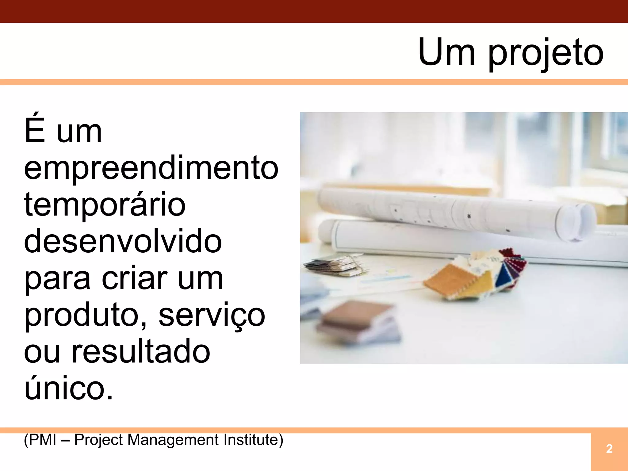 Um projetoÉ um empreendimento temporário desenvolvido para criar um produto, serviço ou resultado único.(PMI – Project Management Institute)2
