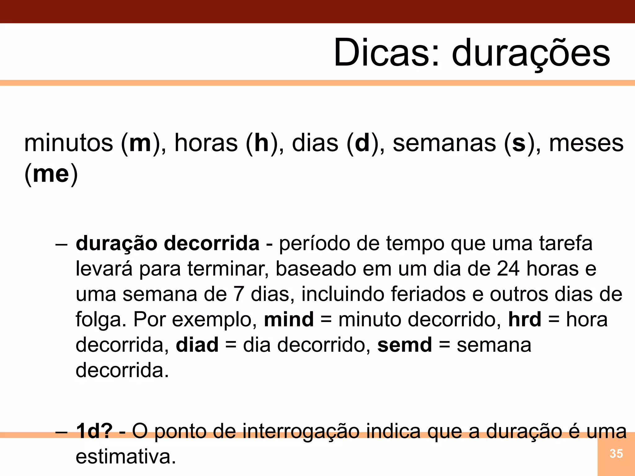 Dicas: duraçõesminutos (m), horas (h), dias (d), semanas (s), meses (me)duração decorrida - período de tempo que uma tarefa levará para terminar, baseado em um dia de 24 horas e uma semana de 7 dias, incluindo feriados e outros dias de folga. Por exemplo, mind = minuto decorrido, hrd = hora decorrida, diad = dia decorrido, semd = semana decorrida.1d? - O ponto de interrogação indica que a duração é uma estimativa.35