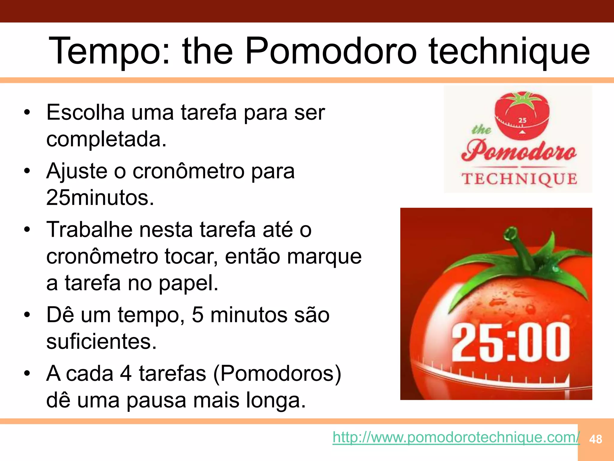 Tempo: thePomodorotechniqueEscolhaumatarefaparasercompletada.Ajuste o cronômetropara 25minutos.Trabalhenestatarefaaté o cronômetrotocar, então marque a tarefa no papel.Dê um tempo, 5 minutossãosuficientes.A cada 4 tarefas (Pomodoros) dêumapausamais longa.48http://www.pomodorotechnique.com/