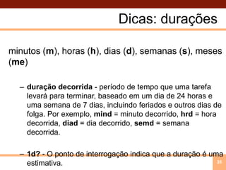 Dicas: duraçõesminutos (m), horas (h), dias (d), semanas (s), meses (me)duração decorrida - período de tempo que uma tarefa levará para terminar, baseado em um dia de 24 horas e uma semana de 7 dias, incluindo feriados e outros dias de folga. Por exemplo, mind = minuto decorrido, hrd = hora decorrida, diad = dia decorrido, semd = semana decorrida.1d? - O ponto de interrogação indica que a duração é uma estimativa.35
