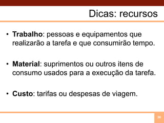 Dicas: recursos Trabalho: pessoas e equipamentos que realizarão a tarefa e que consumirão tempo. Material: suprimentos ou outros itens de consumo usados para a execução da tarefa.Custo: tarifas ou despesas de viagem.36