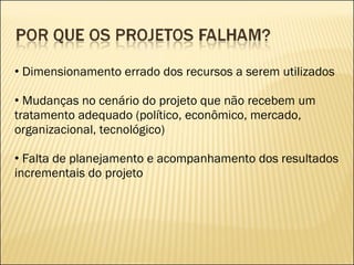 Dimensionamento errado dos recursos a serem utilizados Mudanças no cenário do projeto que não recebem um tratamento adequado (político, econômico, mercado, organizacional, tecnológico) Falta de planejamento e acompanhamento dos resultados incrementais do projeto 