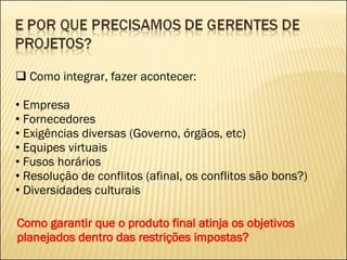 Como integrar, fazer acontecer: Empresa Fornecedores Exigências diversas (Governo, órgãos, etc) Equipes virtuais Fusos horários Resolução de conflitos (afinal, os conflitos são bons?) Diversidades culturais Como garantir que o produto final atinja os objetivos planejados dentro das restrições impostas? 