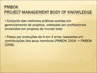 Conjunto das melhores práticas aceitas em gerenciamento de projetos, coletadas por profissionais envolvidos em projetos do mundo todo Passa por evoluções de 4 em 4 anos, baseadas em contribuições dos seus membros (PMBOK 2004 -> PMBOK 2008) 