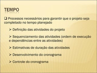 Processos necessários para garantir que o projeto seja completado no tempo planejado Definição das atividades do projeto Sequenciamento das atividades (ordem de execução e dependências entre as atividades) Estimativas de duração das atividades Desenvolvimento do cronograma Controle do cronograma 