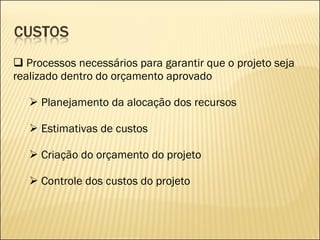 Processos necessários para garantir que o projeto seja realizado dentro do orçamento aprovado Planejamento da alocação dos recursos Estimativas de custos Criação do orçamento do projeto Controle dos custos do projeto 