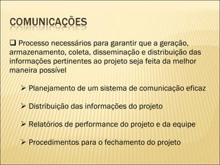 Processo necessários para garantir que a geração, armazenamento, coleta, disseminação e distribuição das informações pertinentes ao projeto seja feita da melhor maneira possível Planejamento de um sistema de comunicação eficaz Distribuição das informações do projeto Relatórios de performance do projeto e da equipe Procedimentos para o fechamento do projeto 