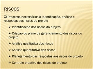 Processo necessários à identificação, análise e respostas aos riscos do projeto Identificação dos riscos do projeto Criacao do plano de gerenciamento dos riscos do projeto Analise qualitativa dos riscos Analise quantitativa dos riscos Planejamento das respostas aos riscos do projeto Controle proativo dos riscos do projeto 
