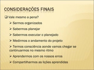Vale mesmo a pena? Sermos organizados Sabermos planejar Sabermos executar o planejado Medirmos o andamento do projeto Termos consciência aonde vamos chegar se continuarmos no mesmo ritmo Aprendermos com os nossos erros Compartilharmos as lições aprendidas 