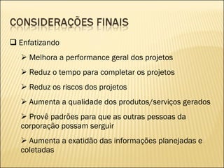 Enfatizando Melhora a performance geral dos projetos Reduz o tempo para completar os projetos Reduz os riscos dos projetos Aumenta a qualidade dos produtos/serviços gerados Provê padrões para que as outras pessoas da corporação possam serguir Aumenta a exatidão das informações planejadas e coletadas 