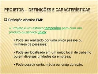 Definição clássica PMI : Projeto é um esforço  temporário  para criar um produto ou serviço  único ; Pode ser realizado por uma única pessoa ou milhares de pesssoas; Pode ser localizado em um único local de trabalho ou em diversas unidades da empresa; Pode possuir curta, média ou longa duração. 