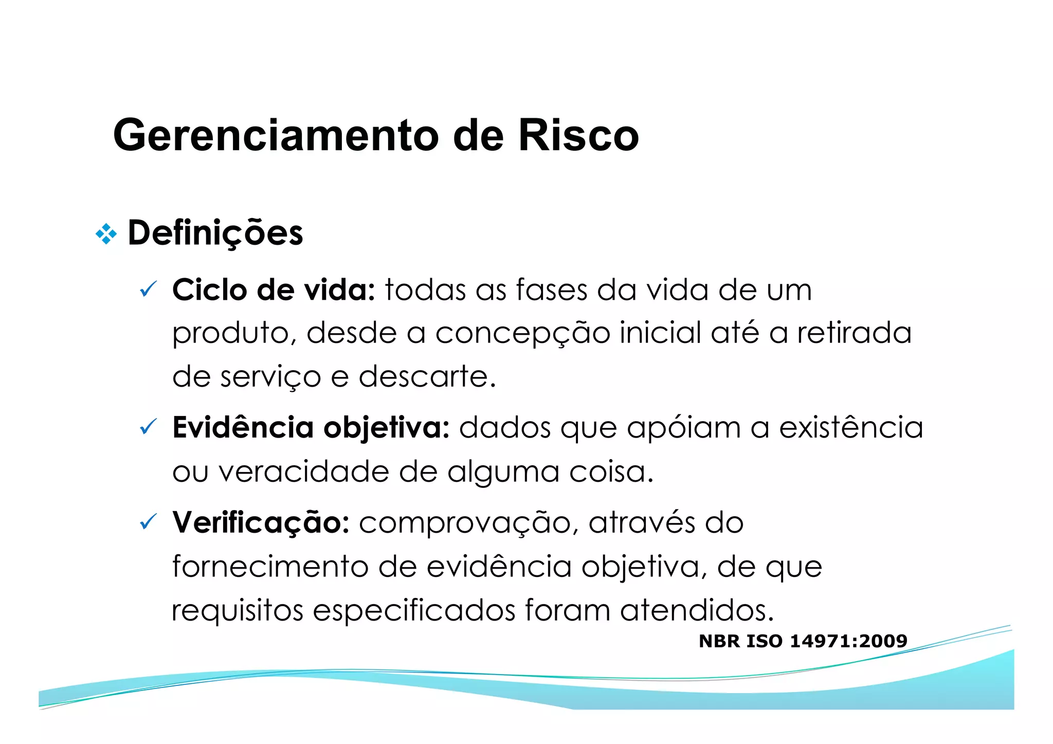Gerenciamento de Risco
v Definições
ü  Ciclo de vida: todas as fases da vida de um
produto, desde a concepção inicial até a retirada
de serviço e descarte.
ü  Evidência objetiva: dados que apóiam a existência
ou veracidade de alguma coisa.
ü  Verificação: comprovação, através do
fornecimento de evidência objetiva, de que
requisitos especificados foram atendidos.
NBR ISO 14971:2009
 