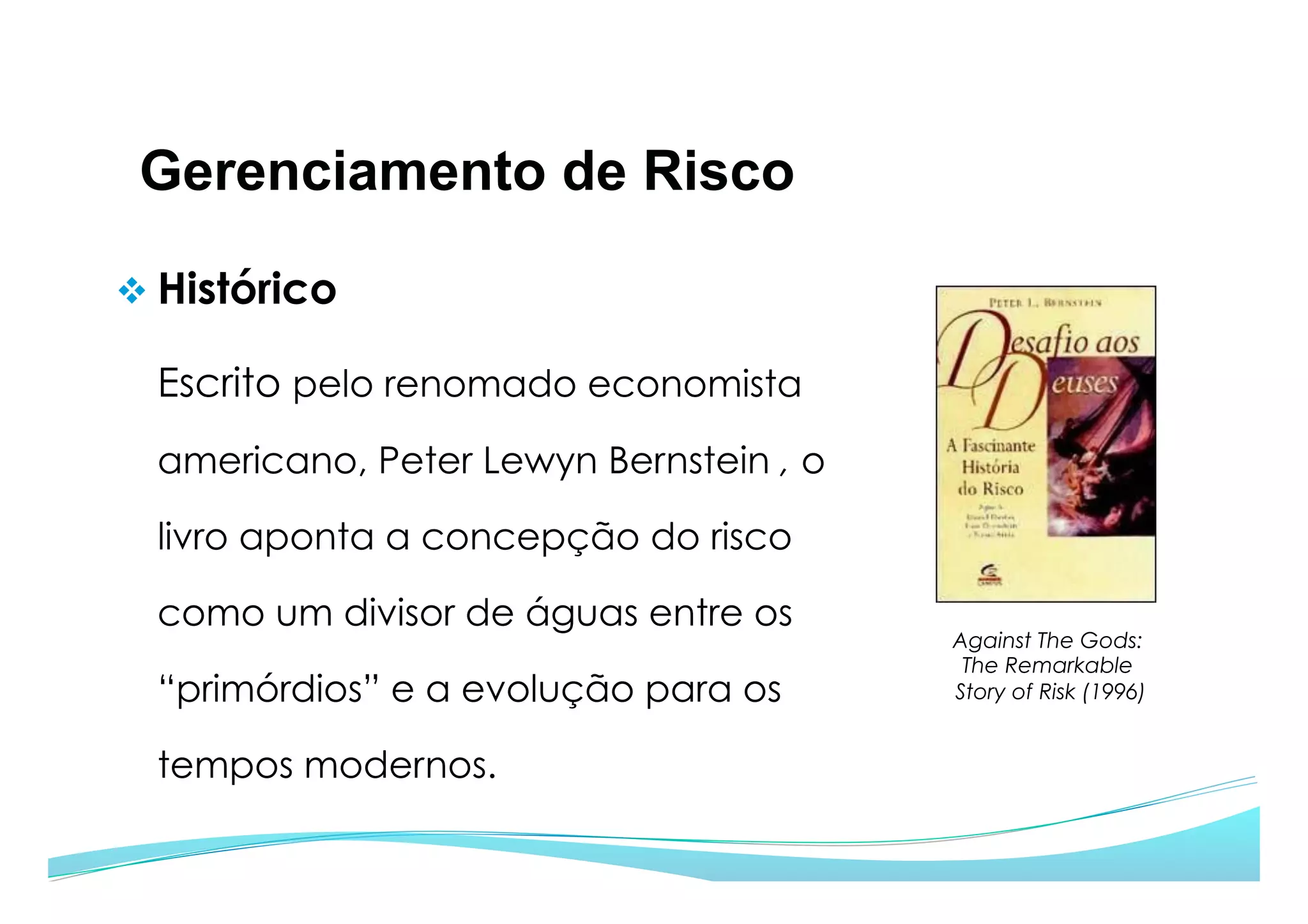 Gerenciamento de Risco
v Histórico
Escrito pelo renomado economista
americano, Peter Lewyn Bernstein , o
livro aponta a concepção do risco
como um divisor de águas entre os
“primórdios” e a evolução para os
tempos modernos.
Against The Gods:
The Remarkable
Story of Risk (1996)
 
