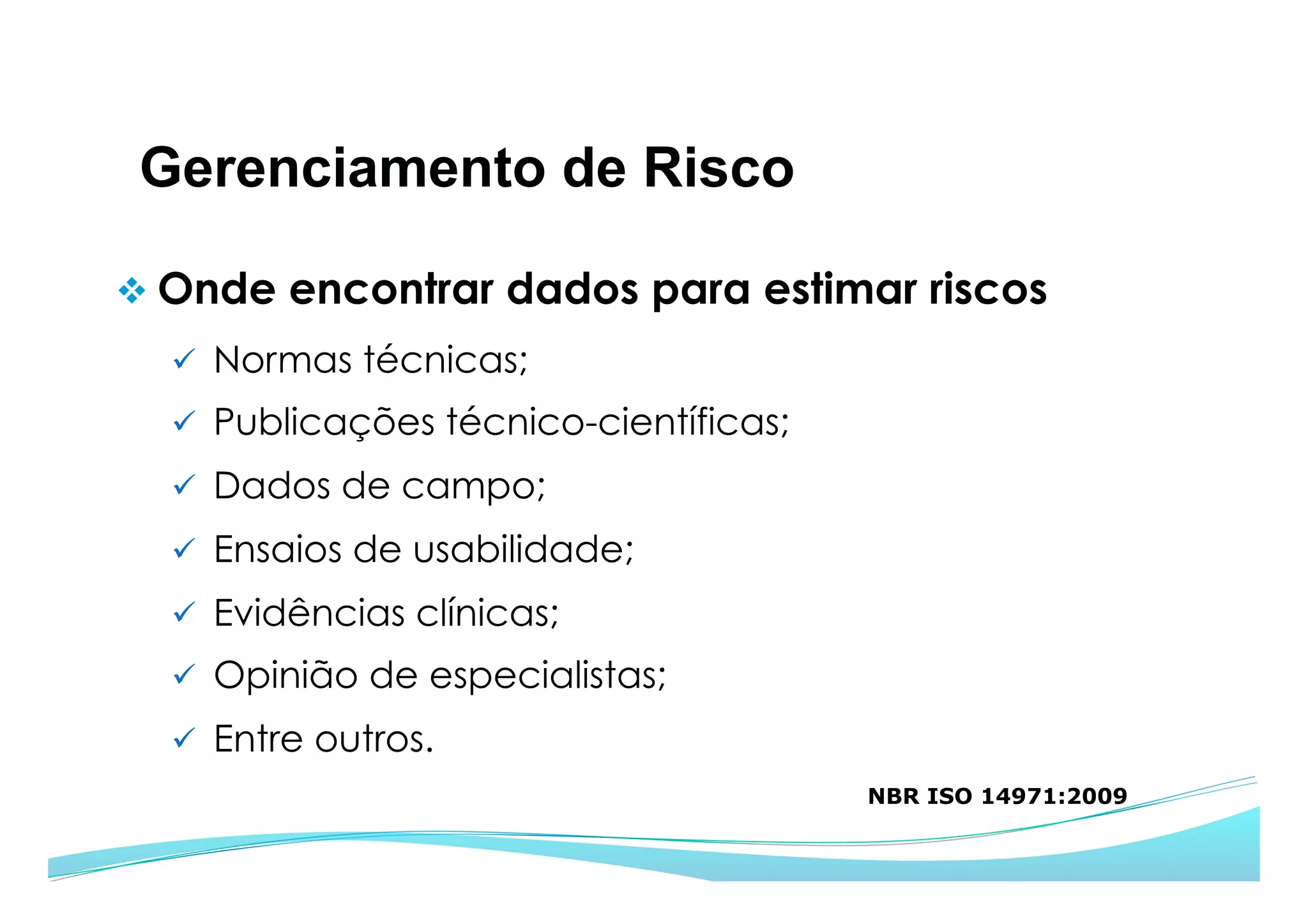 Gerenciamento de Risco
v Onde encontrar dados para estimar riscos
ü  Normas técnicas;
ü  Publicações técnico-científicas;
ü  Dados de campo;
ü  Ensaios de usabilidade;
ü  Evidências clínicas;
ü  Opinião de especialistas;
ü  Entre outros.
NBR ISO 14971:2009
 