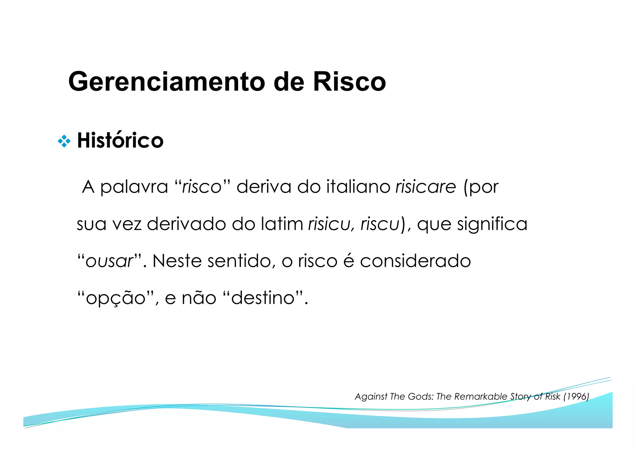 Gerenciamento de Risco
v Histórico
A palavra “risco” deriva do italiano risicare (por
sua vez derivado do latim risicu, riscu), que significa
“ousar”. Neste sentido, o risco é considerado
“opção”, e não “destino”.
Against The Gods: The Remarkable Story of Risk (1996)
 
