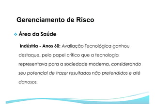 Gerenciamento de Risco
v Área da Saúde
Indústria - Anos 60: Avaliação Tecnológica ganhou
destaque, pelo papel crítico que a tecnologia
representava para a sociedade moderna, considerando
seu potencial de trazer resultados não pretendidos e até
danosos.
 
