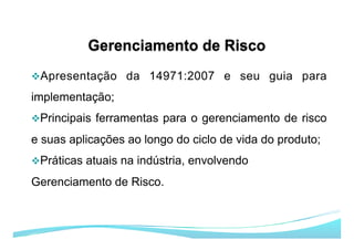 v Apresentação da 14971:2007 e seu guia para
implementação;
v Principais ferramentas para o gerenciamento de risco
e suas aplicações ao longo do ciclo de vida do produto;
v Práticas atuais na indústria, envolvendo
Gerenciamento de Risco.
 