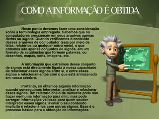 COMO A INFORMAÇÃO É OBTIDA Neste ponto devemos fazer uma consideração sobre a terminologia empregada. Sabemos que os computadores armazenam em seus arquivos apenas  dados  ou  signos . Quando verificamos o conteúdo desses arquivos de computador (seja por meio de telas, relatórios ou qualquer outro meio), o que obtemos são apenas conjuntos de signos, em um formato de seqüências que formam palavras, ou desenhos, mapas, sons, imagens, etc.  A  informação  que extraímos desse conjunto de signos está diretamente ligada à nossa capacidade de relacionar esses signos entre si, e entre esses signos e relacionamentos com o que está armazenado em nosso cérebro.  Portanto, só obtemos alguma informação quando conseguimos interpretar, analisar e relacionar esses signos. Um relatório cheio de números pode não trazer nenhuma informação para mim, mas pode carregar informações valiosas para quem souber interpretar esses signos, avaliar o seu conteúdo implícito e relacioná-los com outros signos. Esse é o processo básico para a obtenção de informações. 