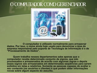 O COMPUTADOR COMO GERENCIADOR  O computador é utilizado normalmente para armazenar dados. Por isso, o nome ainda hoje usado para denominar a área da empresa responsável pelo suporte de Tecnologia de Informação é o de "Processamento de Dados".  Quem trabalha nesses departamentos sabe apenas que o computador recebe determinado conjunto de signos, que são processados e armazenados de acordo com algumas regras e depois esses signos são armazenados em determinadas seqüências para serem exibidos em telas e relatórios. Somente as pessoas capazes de avaliar o seu conteúdo (os usuários e clientes) é que podem obter informações novas sobre algum aspecto do assunto. 