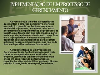 IMPLEMENTAÇÃO DE UM PROCESSO DE GERENCIAMENTO Ao verificar que uma das características que mantém a empresa competitiva e forte no mercado é o grau de conhecimento que seus funcionários possuem, a empresa deve iniciar imediatamente a implementação de processos de trabalho que façam com que pelo menos a parte mais importante desse conhecimento possa ficar em sua propriedade. A empresa sempre irá depender dos seus funcionários para a correta aplicação desses conhecimentos, mas não pode ficar na dependência desses funcionários. A implementação de um Processo de Gerenciamento do Conhecimento tornará mais claras as competências e necessidades da empresa, permitindo um direcionamento mais eficaz em seus recursos de treinamento e capacitação, além de identificar pontos críticos e permitir a redução de sua exposição a riscos.   