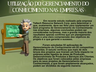 UTILIZAÇÃO DO GERENCIAMENTO DO CONHECIMENTO NAS EMPRESAS   Em recente estudo realizado pela empresa Teltech Resource Network Corp. para determinar o que, exatamente, deve ser feito para implementar um bom programa de Gerenciamento do Conhecimento nas empresas, algumas conclusões podem ser consideradas surpresas, mas a grande maioria dos resultados apenas confirma que um planejamento eficaz e uma clara compreensão dos objetivos do projeto é o que garante o sucesso. Foram estudadas 93 aplicações de Gerenciamento do Conhecimento em 83 companhias diferentes. O estudo verificou que mais de dois terços dos projetos que tiveram um forte impacto na empresa estão ligados às áreas de Produção, Desenvolvimeto de Produtos e Serviços aos Clientes. Os objetivos que foram colocados pelas empresas para os seus projetos de Gerenciamento do Conhecimento, e que foram amplamente alcançados, podem ser divididos da seguinte maneira: 