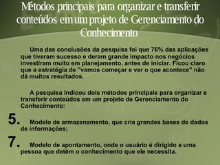 Métodos principais para organizar e transferir conteúdos em um projeto de Gerenciamento do Conhecimento  Uma das conclusões da pesquisa foi que 76% das aplicações que tiveram sucesso e deram grande impacto nos negócios investiram muito em planejamento, antes de iniciar. Ficou claro que a estratégia de "vamos começar e ver o que acontece" não dá muitos resultados. A pesquisa indicou dois métodos principais para organizar e transferir conteúdos em um projeto de Gerenciamento do Conhecimento: Modelo de armazenamento, que cria grandes bases de dados de informações;  Modelo de apontamento, onde o usuário é dirigido a uma pessoa que detém o conhecimento que ele necessita.  