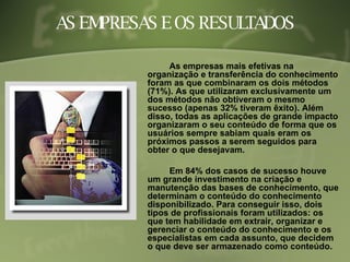 AS EMPRESAS E OS RESULTADOS As empresas mais efetivas na organização e transferência do conhecimento foram as que combinaram os dois métodos (71%). As que utilizaram exclusivamente um dos métodos não obtiveram o mesmo sucesso (apenas 32% tiveram êxito). Além disso, todas as aplicações de grande impacto organizaram o seu conteúdo de forma que os usuários sempre sabiam quais eram os próximos passos a serem seguidos para obter o que desejavam. Em 84% dos casos de sucesso houve um grande investimento na criação e manutenção das bases de conhecimento, que determinam o conteúdo do conhecimento disponibilizado. Para conseguir isso, dois tipos de profissionais foram utilizados: os que tem habilidade em extrair, organizar e gerenciar o conteúdo do conhecimento e os especialistas em cada assunto, que decidem o que deve ser armazenado como conteúdo. 