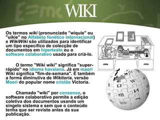 WIKI Os termos  wiki  (pronunciado "wiquie" ou "uikie" no  Alfabeto fonético internacional ) e  WikiWiki  são utilizados para identificar um tipo específico de colecção de documentos em  hipertexto  ou o  software colaborativo  usado para criá-lo. O termo "Wiki wiki" significa "super-rápido" no  idioma havaiano . Já em  maori  Wiki significa "fim-de-semana". É também a forma diminutiva de  Wikitoria , versão  Maori  do popular nome  cristão  Victoria. Chamado "wiki" por  consenso , o software colaborativo permite a edição coletiva dos documentos usando um singelo sistema e sem que o conteúdo tenha que ser revisto antes da sua publicação. 