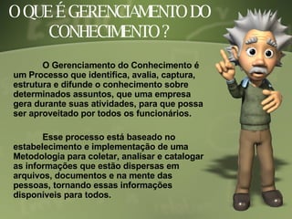 O QUE É GERENCIAMENTO DO CONHECIMENTO ? O Gerenciamento do Conhecimento é um Processo que identifica, avalia, captura, estrutura e difunde o conhecimento sobre determinados assuntos, que uma empresa gera durante suas atividades, para que possa ser aproveitado por todos os funcionários.  Esse processo está baseado no estabelecimento e implementação de uma Metodologia para coletar, analisar e catalogar as informações que estão dispersas em arquivos, documentos e na mente das pessoas, tornando essas informações disponíveis para todos. 