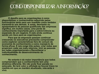 COMO DISPONIBILIZAR A INFORMAÇÃO? O desafio para as organizações é como disponibilizar o conhecimento adquirido pelos funcionários tanto para uso imediato como também transmiti-lo aos demais. A saída, demissão ou aposentadoria de pessoal qualificado das empresas significa, em muitos casos, uma perda de conhecimento importante para a sobrevivência ou expansão de um negócio. E este ainda continua sendo um risco para as organizações.  Para que as empresas possam continuar crescendo os executivos precisarão compreender como explorar características fora do comum da economia do conhecimento e como manejá-lo de forma eficaz. E isto exige três ações: criar redes que propiciem cada vez mais retornos; Unir as pessoas em redes organizacionais e Reconhecer a individualidade do desenvolvimento do conhecimento. No entanto é da maior importância que todos compreendam que o conhecimento tem uma dinâmica diferente. Ele não pode ficar parado ou estocado. Só terá valor e utilidade se houver troca na medida em que se mantém atualizado, relevante e vivo.  