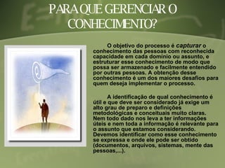 PARA QUE GERENCIAR O CONHECIMENTO? O objetivo do processo é  capturar  o conhecimento das pessoas com reconhecida capacidade em cada domínio ou assunto, e estruturar esse conhecimento de modo que possa ser armazenado e facilmente entendido por outras pessoas. A obtenção desse conhecimento é um dos maiores desafios para quem deseja implementar o processo. A identificação de qual conhecimento é útil e que deve ser considerado já exige um alto grau de preparo e definições metodológicas e conceituais muito claras. Nem todo dado nos leva a ter informações úteis e nem toda a informação é relevante para o assunto que estamos considerando. Devemos identificar como esse conhecimento se expressa e onde ele pode ser obtido (documentos, arquivos, sistemas, mente das pessoas,...). 