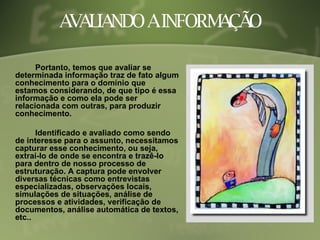AVALIANDO A INFORMAÇÃO Portanto, temos que avaliar se determinada informação traz de fato algum conhecimento para o domínio que estamos considerando, de que tipo é essa informação e como ela pode ser relacionada com outras, para produzir conhecimento. Identificado e avaliado como sendo de interesse para o assunto, necessitamos capturar esse conhecimento, ou seja, extraí-lo de onde se encontra e trazê-lo para dentro de nosso processo de estruturação. A captura pode envolver diversas técnicas como entrevistas especializadas, observações locais, simulações de situações, análise de processos e atividades, verificação de documentos, análise automática de textos, etc.. 