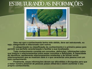 ESTRUTURANDO AS INFORMAÇÕES Uma vez que o conhecimento tenha sido obtido, deve ser estruturado, ou seja, categorizado e relacionado com outros. A categorização ou classificação do conhecimento é o primeiro passo para permitir sua perfeita caracterização e facilitar a sua localização.  Todo conhecimento consiste em conceitos, definições, informações sobre sua história e relacionamentos entre esses conceitos e definições. A capacidade de identificar rapidamente relacionamentos existentes e de formar novos relacionamentos que se mostram úteis é o que caracteriza uma pessoa com um bom conhecimento. Finalmente, essas informações devem ser difundidas e divulgadas para que o maior número possível de pessoas possa utilizá-las e assim aumentar o seu próprio conhecimento. 