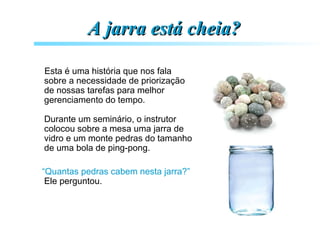 A jarra está cheia?A jarra está cheia?
Esta é uma história que nos fala
sobre a necessidade de priorização
de nossas tarefas para melhor
gerenciamento do tempo.
Durante um seminário, o instrutor
colocou sobre a mesa uma jarra de
vidro e um monte pedras do tamanho
de uma bola de ping-pong.
“Quantas pedras cabem nesta jarra?”
Ele perguntou.
 