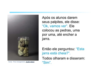 Após os alunos darem
seus palpites, ele disse:
“Ok, vamos ver”. Ele
colocou as pedras, uma
por uma, até encher a
jarra.
Então ele perguntou: “Esta
jarra está cheia?”.
Todos olharam e disseram:
“Sim”.Fonte: Time management, Jouliet JahaniJouliet Jahani
 