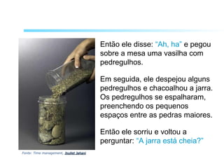 Então ele disse: “Ah, ha” e pegou
sobre a mesa uma vasilha com
pedregulhos.
Em seguida, ele despejou alguns
pedregulhos e chacoalhou a jarra.
Os pedregulhos se espalharam,
preenchendo os pequenos
espaços entre as pedras maiores.
Então ele sorriu e voltou a
perguntar: “A jarra está cheia?”
Fonte: Time management, Jouliet JahaniJouliet Jahani
 