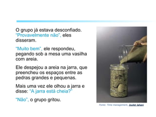 O grupo já estava desconfiado.
“Provavelmente não”, eles
disseram.
“Muito bem”, ele respondeu,
pegando sob a mesa uma vasilha
com areia.
Ele despejou a areia na jarra, que
preencheu os espaços entre as
pedras grandes e pequenas.
Mais uma vez ele olhou a jarra e
disse: “A jarra está cheia?”
“Não”, o grupo gritou.
Fonte: Time management, Jouliet JahaniJouliet Jahani
 