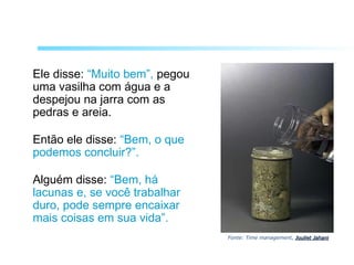 Ele disse: “Muito bem”, pegou
uma vasilha com água e a
despejou na jarra com as
pedras e areia.
Então ele disse: “Bem, o que
podemos concluir?”.
Alguém disse: “Bem, há
lacunas e, se você trabalhar
duro, pode sempre encaixar
mais coisas em sua vida”.
Fonte: Time management, Jouliet JahaniJouliet Jahani
 