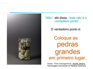 “Não”, ele disse, “este não é o
verdadeiro ponto”.
O verdadeiro ponto é:
Coloque as
pedras
grandes
em primeiro lugar.
Fonte: Time management, Jouliet Jahani,Jouliet Jahani,
Hormozgan University of Medical SciencesHormozgan University of Medical Sciences
 