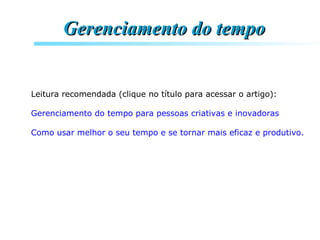 Leitura recomendada (clique no título para acessar o artigo):
Gerenciamento do tempo para pessoas criativas e inovadoras
Como usar melhor o seu tempo e se tornar mais eficaz e produtivo.
Gerencie seu tempo: trabalhe com mais inteligência e menos esforço
Gerenciamento do tempoGerenciamento do tempo
 