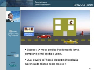 Escopo :  A moça precisa ir a banca de jornal, comprar o jornal do dia e voltar.  Qual deverá ser nosso procedimento para a Gerência de Riscos deste projeto ? Exercício Inicial 