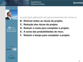 A principal aplicação do gerenciamento de riscos é: Eliminar todos os riscos do projeto. Redução dos riscos do projeto. Reduzir o custo para completar o projeto. A soma das probabilidades de risco. Reduzir o tempo para completar o projeto. Questões 