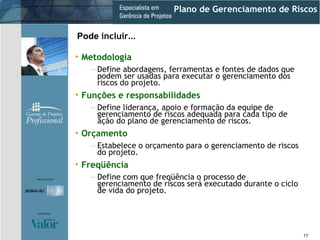 Plano de Gerenciamento de Riscos Metodologia Define abordagens, ferramentas e fontes de dados que podem ser usadas para executar o gerenciamento dos riscos do projeto. Funções e responsabilidades Define liderança, apoio e formação da equipe de gerenciamento de riscos adequada para cada tipo de ação do plano de gerenciamento de riscos. Orçamento Estabelece o orçamento para o gerenciamento de riscos do projeto. Freqüência Define com que freqüência o processo de gerenciamento de riscos será executado durante o ciclo de vida do projeto. Pode  incluir ... 