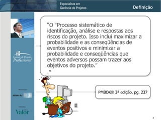 Gerenciamento do Escopo “ O “Processo sistemático de identificação, análise e respostas aos riscos do projeto. Isso inclui maximizar a probabilidade e as conseqüências de eventos positivos e minimizar a probabilidade e conseqüências que eventos adversos possam trazer aos objetivos do projeto.”  .”  PMBOK ®  3ª edição, pg. 237 Definição 