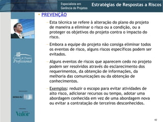 Estratégias de Respostas a Riscos PREVENÇÃO Esta técnica se refere à alteração do plano do projeto de maneira a eliminar o risco ou a condição, ou a proteger os objetivos do projeto contra o impacto do risco. Embora a equipe do projeto não consiga eliminar todos os eventos de risco, alguns riscos específicos podem ser evitados. Alguns eventos de riscos que aparecem cedo no projeto podem ser resolvidos através do esclarecimento dos requerimentos, da obtenção de informações, da melhoria das comunicações ou da obtenção de conhecimentos. Exemplos : reduzir o escopo para evitar atividades de alto risco, adicionar recursos ou tempo, adotar uma abordagem conhecida em vez de uma abordagem nova ou evitar a contratação de terceiros desconhecidos. 