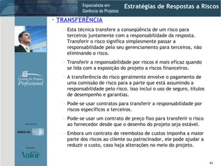 Estratégias de Respostas a Riscos TRANSFERÊNCIA Esta técnica transfere a conseqüência de um risco para terceiros juntamente com a responsabilidade da resposta. Transferir o risco significa simplesmente passar a responsabilidade pelo seu gerenciamento para terceiros, não eliminando o risco. Transferir a responsabilidade por riscos é mais eficaz quando se lida com a exposição do projeto a riscos financeiros. A transferência do risco geralmente envolve o pagamento de uma comissão de risco para a parte que está assumindo a responsabilidade pelo risco. Isso inclui o uso de seguro, títulos de desempenho e garantias. Pode-se usar contratos para transferir a responsabilidade por riscos específicos a terceiros. Pode-se usar um contrato de preço fixo para transferir o risco ao fornecedor desde que o desenho do projeto seja estável. Embora um contrato de reembolso de custos imponha a maior parte dos riscos ao cliente ou patrocinador, ele pode ajudar a reduzir o custo, caso haja alterações no meio do projeto. 