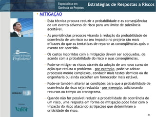 Estratégias de Respostas a Riscos MITIGAÇÃO Esta técnica procura reduzir a probabilidade e as conseqüências de um evento adverso de risco para um limite de tolerância aceitável. As providências precoces visando à redução da probabilidade de ocorrência de um risco ou seu impacto no projeto são mais eficazes do que as tentativas de reparar as conseqüências após o evento ter ocorrido. Os custos incorridos com a mitigação devem ser adequados, de acordo com a probabilidade do risco e suas conseqüências. Pode-se mitigar os riscos através da adoção de um novo curso de ação que reduza o problema –  por exemplo , pode-se adotar processos menos complexos, conduzir mais testes sísmicos ou de engenharia ou ainda escolher um fornecedor mais estável. Pode-se também alterar as condições para que a probabilidade de ocorrência do risco seja reduzida –  por exemplo , adicionando recursos ou tempo ao cronograma. Quando não for possível reduzir a probabilidade de ocorrência de um risco, uma resposta em forma de mitigação pode lidar com o impacto do risco atacando as ligações que determinam a criticidade do risco. 