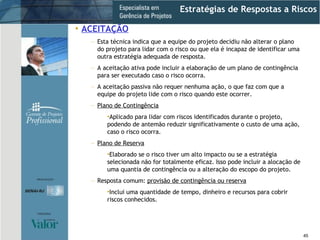 Estratégias de Respostas a Riscos ACEITAÇÃO Esta técnica indica que a equipe do projeto decidiu não alterar o plano do projeto para lidar com o risco ou que ela é incapaz de identificar uma outra estratégia adequada de resposta.  A aceitação ativa pode incluir a elaboração de um plano de contingência para ser executado caso o risco ocorra. A aceitação passiva não requer nenhuma ação, o que faz com que a equipe do projeto lide com o risco quando este ocorrer. Plano de Contingência Aplicado para lidar com riscos identificados durante o projeto, podendo de antemão reduzir significativamente o custo de uma ação, caso o risco ocorra. Plano de Reserva Elaborado se o risco tiver um alto impacto ou se a estratégia selecionada não for totalmente eficaz. Isso pode incluir a alocação de uma quantia de contingência ou a alteração do escopo do projeto. Resposta comum:  provisão de contingência ou reserva Inclui uma quantidade de tempo, dinheiro e recursos para cobrir riscos conhecidos. 