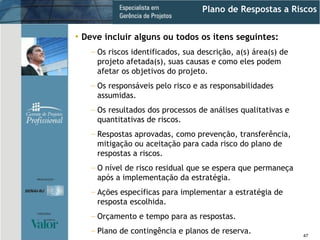 Plano de Respostas a Riscos Deve incluir alguns ou todos os itens seguintes: Os riscos identificados, sua descrição, a(s) área(s) de projeto afetada(s), suas causas e como eles podem afetar os objetivos do projeto. Os responsáveis pelo risco e as responsabilidades assumidas. Os resultados dos processos de análises qualitativas e quantitativas de riscos. Respostas aprovadas, como prevenção, transferência, mitigação ou aceitação para cada risco do plano de respostas a riscos. O nível de risco residual que se espera que permaneça após a implementação da estratégia. Ações específicas para implementar a estratégia de resposta escolhida. Orçamento e tempo para as respostas. Plano de contingência e planos de reserva. 